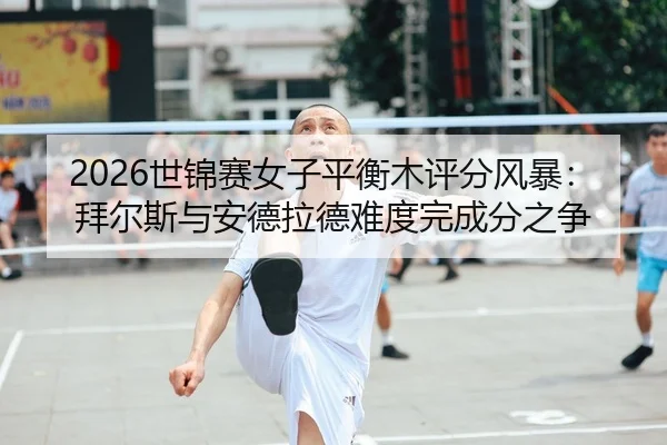 2026世锦赛女子平衡木评分风暴：拜尔斯与安德拉德难度完成分之争