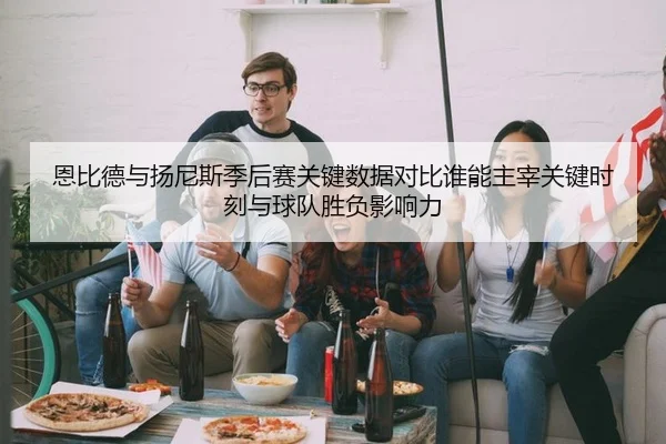 恩比德与扬尼斯季后赛关键数据对比谁能主宰关键时刻与球队胜负影响力