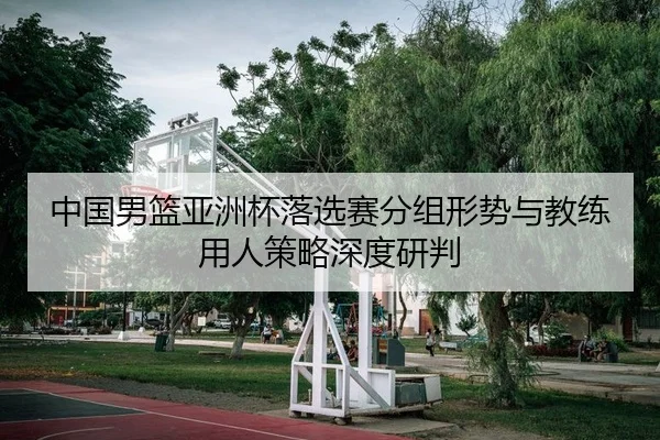 中国男篮亚洲杯落选赛分组形势与教练用人策略深度研判